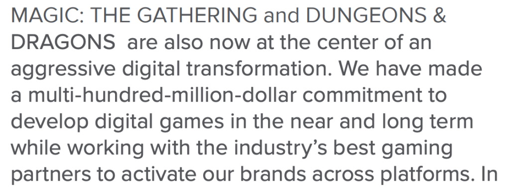 Screenshot of a text excerpt: MAGIC: THE GATHERING and DUNGEONS & DRAGONS are also now at the center of an aggressive digital transformation. We have made a multi-hundred-million-dollar commitment to develop digital games in the near and long term while working with the industry’s best gaming partners to activate our brands across platforms. In