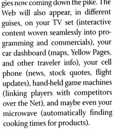 Screenshot of a passage of text from The Road Ahead By Bill Gates: "technologies now coming down the pike. The Web will also appear, in different guises, on your TV set (interactive content woven seamlessly into programming and commercials), your car dashboard (maps, Yellow Pages, and other traveler info), your cell phone (news, stock quotes, flight updates), hand-held game machines (linking players with competitors over the Net), and maybe even your microwave (automatically finding cooking times for products).