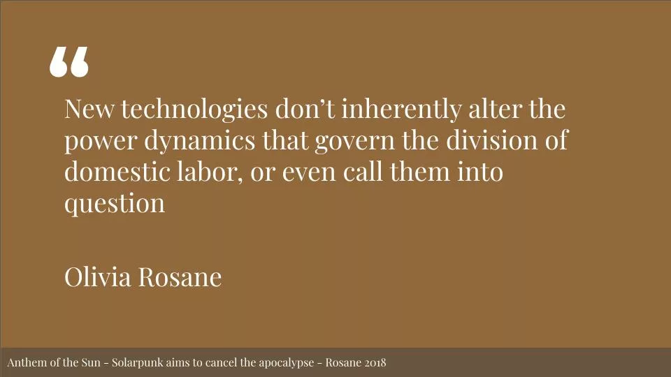 Featured image for Solarpunk life in the future beyond the rusted chrome of yestermorrow - White text on a brown background reads: New technologies donโt inherently alter the power dynamics that govern the division of domestic labor, or even call them into question. Olivia Rosane. Anthem of the Sun - Solarpunk aims to cancel the apocalypse - Rosane 2018.