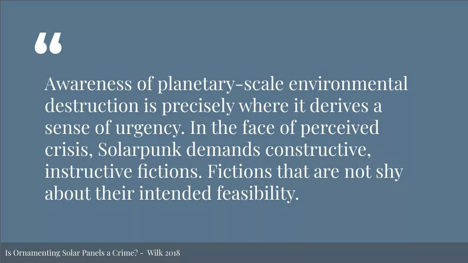 Featured image for Solarpunk: Life in the Future Beyond the Rusted Chrome of Yestermorrow - a white quote on a blue background: "Awareness of planetary-scale environmental destruction is precisely where it derives a sense of urgency. In the face of perceived crisis, Solarpunk demands constructive, instructive fictions. Fictions that are not shy about their intended feasibility." Bottom text reads: "Is Ornamenting Solar Panels a Crime? - Wilk 2018".