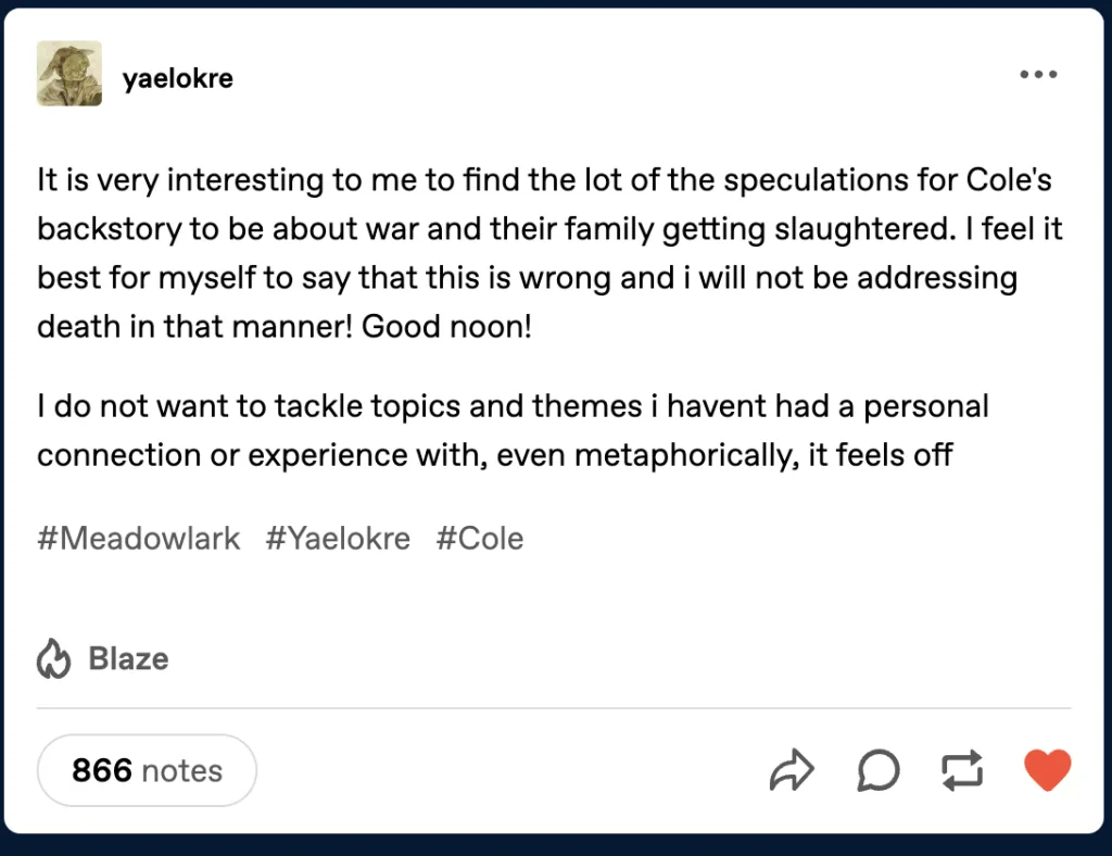 A Tumblr post by user ‘yaelokre’ discussing speculations about the character Cole’s backstory in Meadowlark. The post states: ‘It is very interesting to me to find the lot of the speculations for Cole’s backstory to be about war and their family getting slaughtered. I feel it best for myself to say that this is wrong and I will not be addressing death in that manner! Good noon! I do not want to tackle topics and themes I haven’t had a personal connection or experience with, even metaphorically, it feels off.’ The post is tagged with #Meadowlark, #Yaelokre, and #Cole, and shows 866 notes.