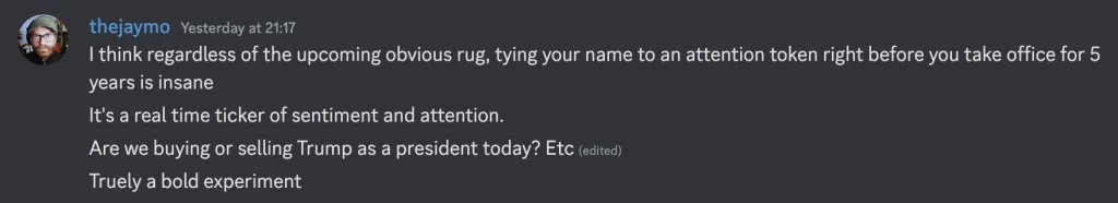 Screenshot of a Discord message from thejaymo: I think regardless of the upcoming obvious rug, tying your name to an attention token right before you take office for 5 years is insane. It's a real time ticker of sentiment and attention. Are we buying or selling Trump as a president today? Etc. Truely a bold experiment.