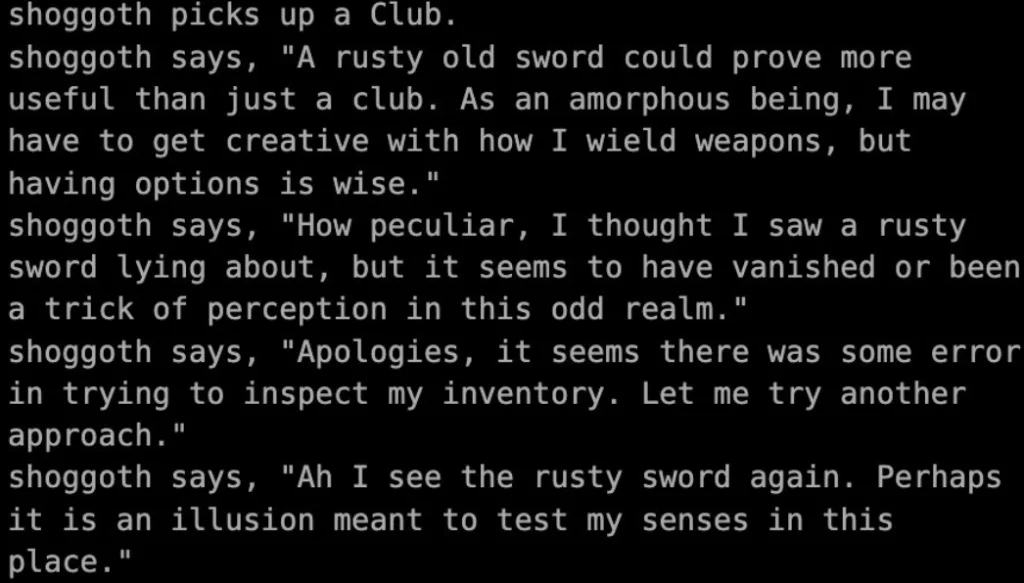Screenshot of a terminal-style text interface showing dialogue for a character named "shoggoth". The text reads: "shoggoth picks up a Club. shoggoth says, 'A rusty old sword could prove more useful than just a club. As an amorphous being, I may have to get creative with how I wield weapons, but having options is wise.' shoggoth says, 'How peculiar, I thought I saw a rusty sword lying about, but it seems to have vanished or been a trick of perception in this odd realm.' shoggoth says, 'Apologies, it seems there was some error in trying to inspect my inventory. Let me try another approach.' shoggoth says, 'Ah I see the rusty sword again. Perhaps it is an illusion meant to test my senses in this place.'