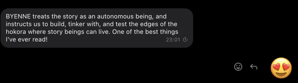Screenshot of a text message reading: BYENNE treats the story as an autonomous being, and instructs us to build, tinker with, and test the edges of the hokora where story beings can live. One of the best things I’ve ever read! Underneath is a heart eyes emoji reaction.