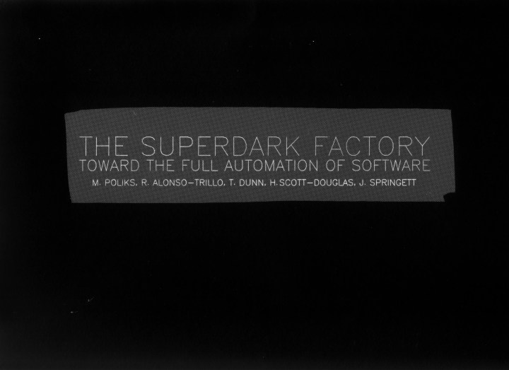 Featured image for The Superdark Factory - text on a grey background reads "The Superdark Factory: Toward the Full Automation of Software" followed by a list of names: M. Poliks, R. Alonso-Trillo, T. Dunn, H. Scott-Douglas, J. Springett.